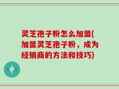 灵芝孢子粉怎么加盟(加盟灵芝孢子粉，成为经销商的方法和技巧)