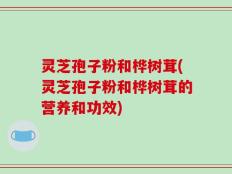 灵芝孢子粉和桦树茸(灵芝孢子粉和桦树茸的营养和功效)