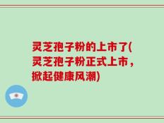 灵芝孢子粉的上市了(灵芝孢子粉正式上市，掀起健康风潮)