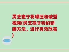 灵芝孢子粉碾压和破壁视频(灵芝孢子粉的研磨方法，进行有效改善)