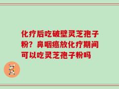 化疗后吃破壁灵芝孢子粉？鼻咽癌放化疗期间可以吃灵芝孢子粉吗