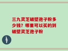 三九灵芝破壁孢子粉多少钱？哪里可以买的到破壁灵芝孢子粉