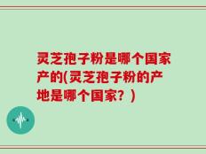 灵芝孢子粉是哪个国家产的(灵芝孢子粉的产地是哪个国家？)