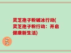 灵芝孢子粉破冰行动(灵芝孢子粉行动：开启健康新生活)