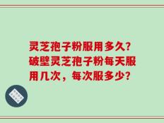 灵芝孢子粉服用多久？破壁灵芝孢子粉每天服用几次，每次服多少？