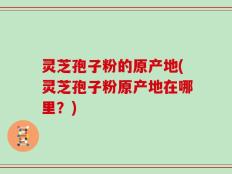 灵芝孢子粉的原产地(灵芝孢子粉原产地在哪里？)