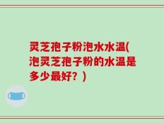 灵芝孢子粉泡水水温(泡灵芝孢子粉的水温是多少最好？)