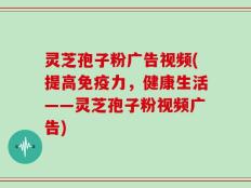 灵芝孢子粉广告视频(提高免疫力，健康生活——灵芝孢子粉视频广告)