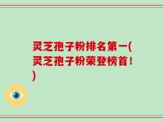 灵芝孢子粉排名第一(灵芝孢子粉荣登榜首！)