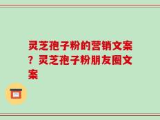 灵芝孢子粉的营销文案？灵芝孢子粉朋友圈文案