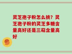 灵芝孢子粉怎么挑？灵芝孢子粉的灵芝多糖含量高好还是三萜含量高好