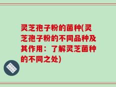 灵芝孢子粉的菌种(灵芝孢子粉的不同品种及其作用：了解灵芝菌种的不同之处)