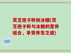 灵芝孢子粉和冰糖(灵芝孢子粉与冰糖的营养组合，享受养生之道)