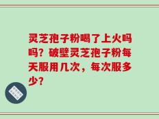 灵芝孢子粉喝了上火吗吗？破壁灵芝孢子粉每天服用几次，每次服多少？
