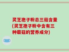 灵芝孢子粉总三菇含量(灵芝孢子粉中含有三种蘑菇的营养成分)