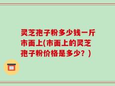 灵芝孢子粉多少钱一斤市面上(市面上的灵芝孢子粉价格是多少？)