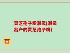 灵芝孢子粉湘灵(湘灵出产的灵芝孢子粉)