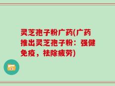 灵芝孢子粉广药(广药推出灵芝孢子粉：强健免疫，祛除疲劳)