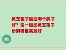 灵芝孢子破壁哪个牌子好？紫一破壁灵芝孢子粉到哪里买最好