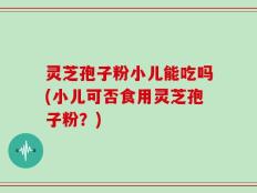 灵芝孢子粉小儿能吃吗(小儿可否食用灵芝孢子粉？)