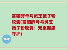 富硒酵母与灵芝孢子粉胶囊(富硒酵母与灵芝孢子粉胶囊：双重健康守护)