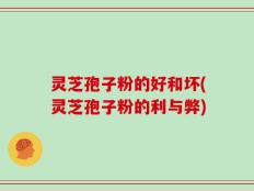 灵芝孢子粉的好和坏(灵芝孢子粉的利与弊)