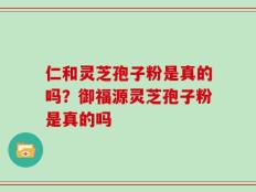 仁和灵芝孢子粉是真的吗？御福源灵芝孢子粉是真的吗