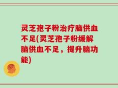 灵芝孢子粉治疗脑供血不足(灵芝孢子粉缓解脑供血不足，提升脑功能)