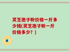 灵芝孢子粉价格一斤多少钱(灵芝孢子粉一斤价格多少？)