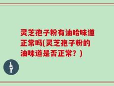 灵芝孢子粉有油哈味道正常吗(灵芝孢子粉的油味道是否正常？)