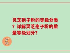 灵芝孢子粉的等级分类？详解灵芝孢子粉的质量等级划分？