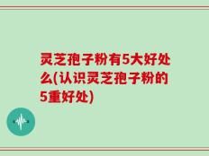 灵芝孢子粉有5大好处么(认识灵芝孢子粉的5重好处)