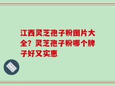 江西灵芝孢子粉图片大全？灵芝孢子粉哪个牌子好又实惠