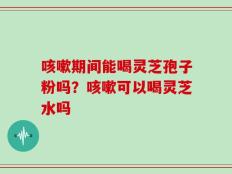 咳嗽期间能喝灵芝孢子粉吗？咳嗽可以喝灵芝水吗