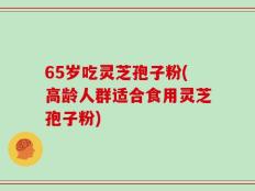 65岁吃灵芝孢子粉(高龄人群适合食用灵芝孢子粉)