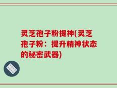 灵芝孢子粉提神(灵芝孢子粉：提升精神状态的秘密武器)