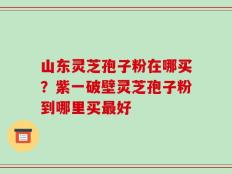 山东灵芝孢子粉在哪买？紫一破壁灵芝孢子粉到哪里买最好
