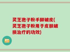 灵芝孢子粉手脚破皮(灵芝孢子粉用于皮肤破损治疗的功效)