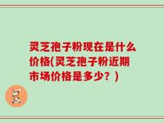 灵芝孢子粉现在是什么价格(灵芝孢子粉近期市场价格是多少？)