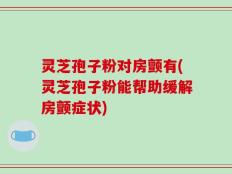 灵芝孢子粉对房颤有(灵芝孢子粉能帮助缓解房颤症状)