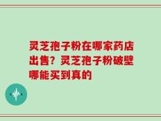 灵芝孢子粉在哪家药店出售？灵芝孢子粉破壁哪能买到真的