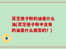 灵芝孢子粉的油是什么油(灵芝孢子粉中含有的油是什么类型的？)