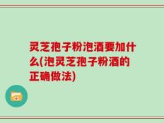 灵芝孢子粉泡酒要加什么(泡灵芝孢子粉酒的正确做法)