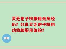 灵芝孢子粉服用亲身经历？分享灵芝孢子粉的功效和服用体验？
