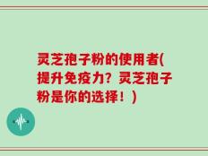 灵芝孢子粉的使用者(提升免疫力？灵芝孢子粉是你的选择！)
