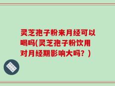 灵芝孢子粉来月经可以喝吗(灵芝孢子粉饮用对月经期影响大吗？)