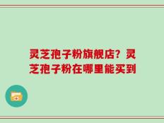灵芝孢子粉旗舰店？灵芝孢子粉在哪里能买到