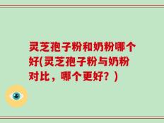 灵芝孢子粉和奶粉哪个好(灵芝孢子粉与奶粉对比，哪个更好？)