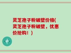 灵芝孢子粉破壁价格(灵芝孢子粉破壁，优惠价抢购！)