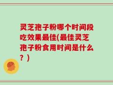 灵芝孢子粉哪个时间段吃效果最佳(最佳灵芝孢子粉食用时间是什么？)